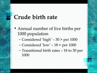 Crude birth rate
• Annual number of live births per
1000 population
– Considered ‘high’ – 30 > per 1000
– Considered ‘low’ – 18 < per 1000
– Transitional birth rates – 18 to 30 per
1000
 