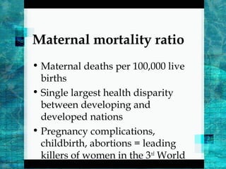 Maternal mortality ratio
• Maternal deaths per 100,000 live
births
• Single largest health disparity
between developing and
developed nations
• Pregnancy complications,
childbirth, abortions = leading
killers of women in the 3rd
World
 