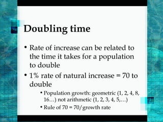 Doubling time
• Rate of increase can be related to
the time it takes for a population
to double
• 1% rate of natural increase = 70 to
double
•Population growth: geometric (1, 2, 4, 8,
16…) not arithmetic (1, 2, 3, 4, 5,…)
•Rule of 70 = 70/growth rate
 