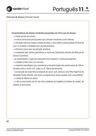 Frei Luís de Sousa | Almeida Garrett




     Características do drama romântico presentes em Frei Luís de Sousa:
       - o texto escrito em prosa;
       - a crítica social aos preconceitos que vitimam inocentes (como Maria);
       - a situação real que subjaz à acção da peça, o que reitera a preocupação de Garrett
       com a verdade e realidade dos acontecimentos;
       - o Homem como alvo de atenção analítica;
       - a exaltação dos valores patrióticos e nacionais (sobretudo através de Manuel de
       Sousa Coutinho);
       - as superstições e agouros populares que retratam a cultura portuguesa;
       - a religião cristã como um consolo;
       - o realismo psicológico que caracteriza a transformação dos sentimentos de Telmo,
       dividido entre o amor a D. João e a D. Maria de Noronha;
       - a projecção da experiência pessoal do autor, que possuía uma filha ilegítima de
       Adelaide Pastor Deville, por quem se apaixonara ainda casado com Luísa Midosi;
       - a morte de Maria em palco;
       - o não cumprimento da lei das três unidades da tragédia (unidade de acção, de
       espaço e de tempo).




03
 
