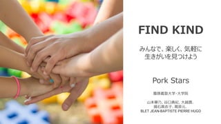 FIND KIND
みんなで、楽しく、気軽に
生きがいを見つけよう
Pork Stars
慶應義塾大学・大学院
山本華乃、谷口勇紀、大越貫、
揚石真衣子、葛原元、
BLET JEAN-BAPTISTE PIERRE HUGO
 