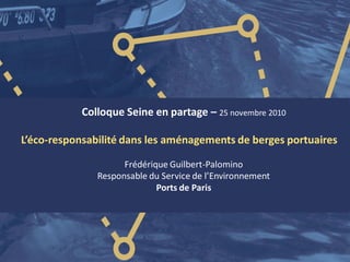 Colloque Seine en partage – 25 novembre 2010
L’éco-responsabilité dans les aménagements de berges portuaires
Frédérique Guilbert-Palomino
Responsable du Service de l’Environnement
Ports de Paris
 