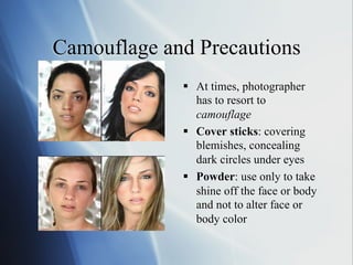 Camouflage and Precautions
§  At times, photographer
has to resort to
camouflage
§  Cover sticks: covering
blemishes, concealing
dark circles under eyes
§  Powder: use only to take
shine off the face or body
and not to alter face or
body color

 