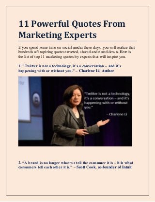 11 Powerful Quotes From
Marketing Experts
If you spend some time on social media these days, you will realize that
hundreds of inspiring quotes tweeted, shared and noted down. Here is
the list of top 11 marketing quotes by experts that will inspire you.
1. "Twitter is not a technology, it’s a conversation – and it’s
happening with or without you.” – Charlene Li, Author
2. “A brand is no longer what we tell the consumer it is – it is what
consumers tell each other it is.” – Scott Cook, co-founder of Intuit
 