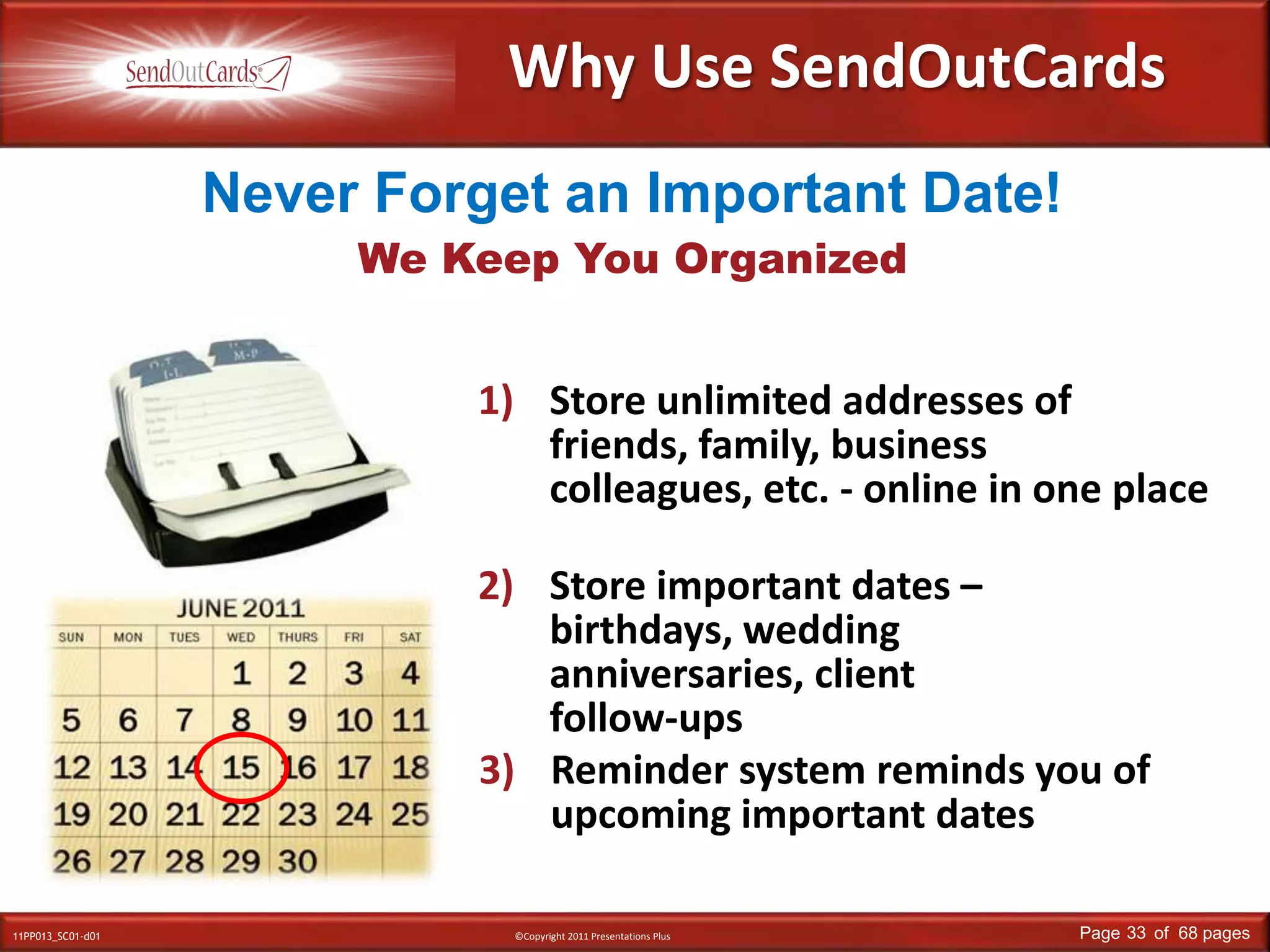 Why Use SendOutCardsNever Forget an Important Date!We Keep You OrganizedStore unlimited addresses of friends, family, business colleagues, etc. - online in one place Store important dates – birthdays, wedding anniversaries, client follow-upsReminder system reminds you of upcoming important dates
