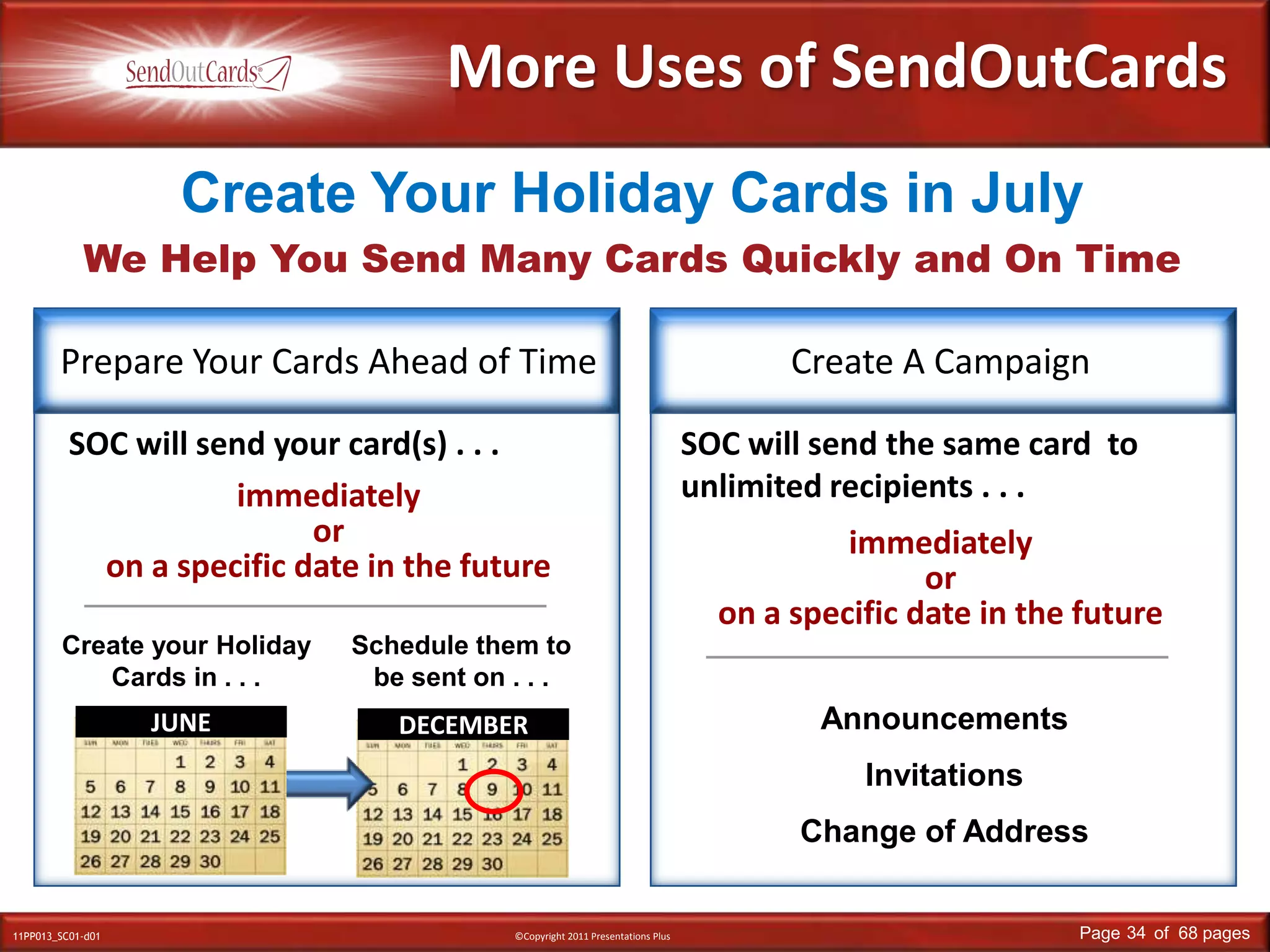 DECEMBERMore Uses of SendOutCardsWe Help You Send Many Cards Quickly and On TimeCreate Your Holiday Cards in JulyPrepare Your Cards Ahead of TimeCreate A CampaignSOC will send your card(s) . . . SOC will send the same card  to unlimited recipients . . . immediately or on a specific date in the futureimmediately or on a specific date in the futureCreate your Holiday Cards in . . .Schedule them to be sent on . . .AnnouncementsInvitationsChange of AddressJUNE