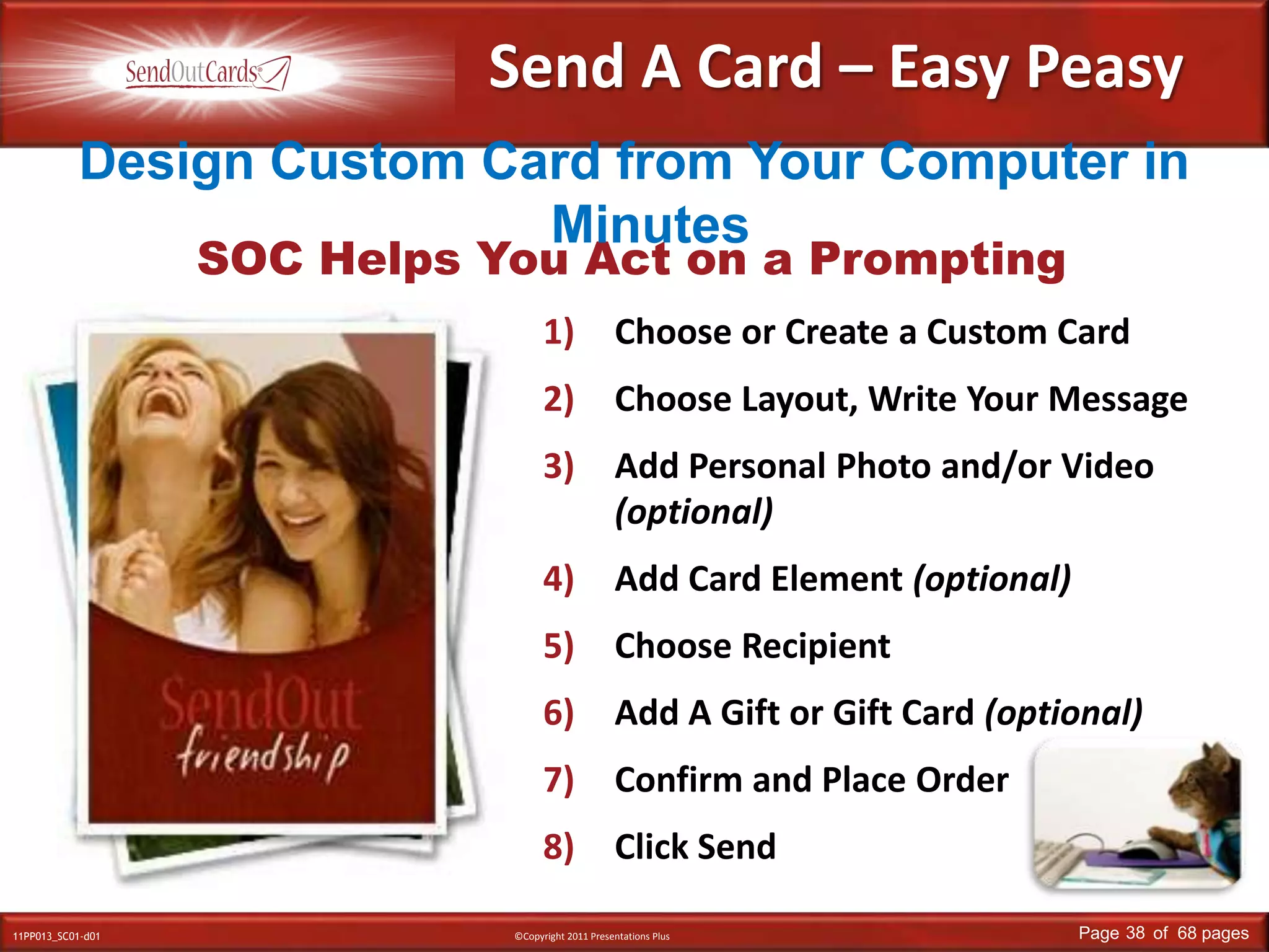 Send A Card – Easy PeasyDesign Custom Card from Your Computer in MinutesSOC Helps You Act on a PromptingChoose or Create a Custom CardChoose Layout, Write Your MessageAdd Personal Photo and/or Video(optional)Add Card Element (optional)Choose RecipientAdd A Gift or Gift Card (optional)Confirm and Place OrderClick Send