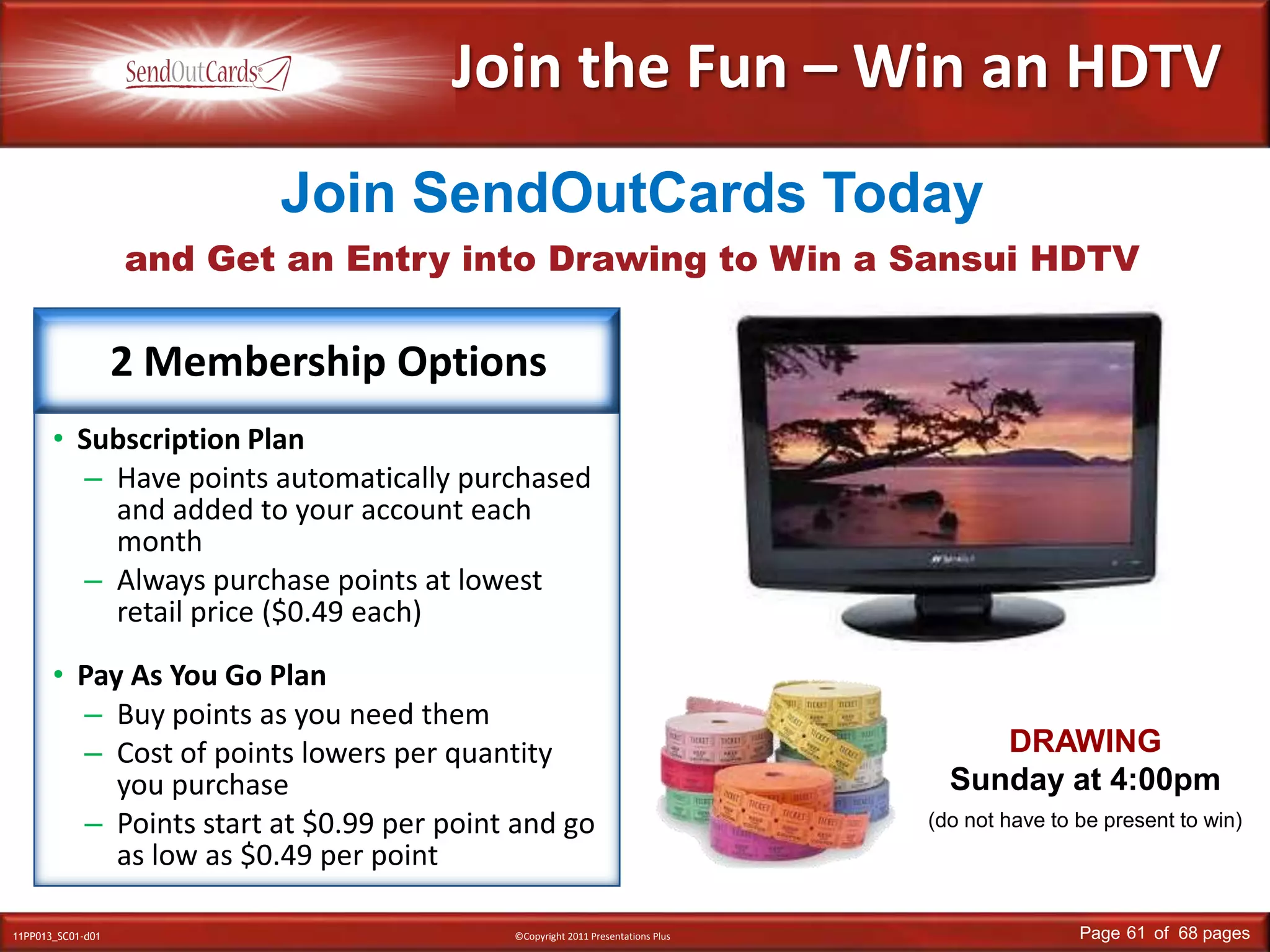 Join the Fun – Win an HDTVand Get an Entry into Drawing to Win a Sansui HDTVJoin SendOutCards TodaySubscription PlanHave points automatically purchased and added to your account each monthAlways purchase points at lowest retail price ($0.49 each)Pay As You Go PlanBuy points as you need themCost of points lowers per quantity you purchasePoints start at $0.99 per point and go as low as $0.49 per point2 Membership OptionsDRAWINGSunday at 4:00pm(do not have to be present to win)