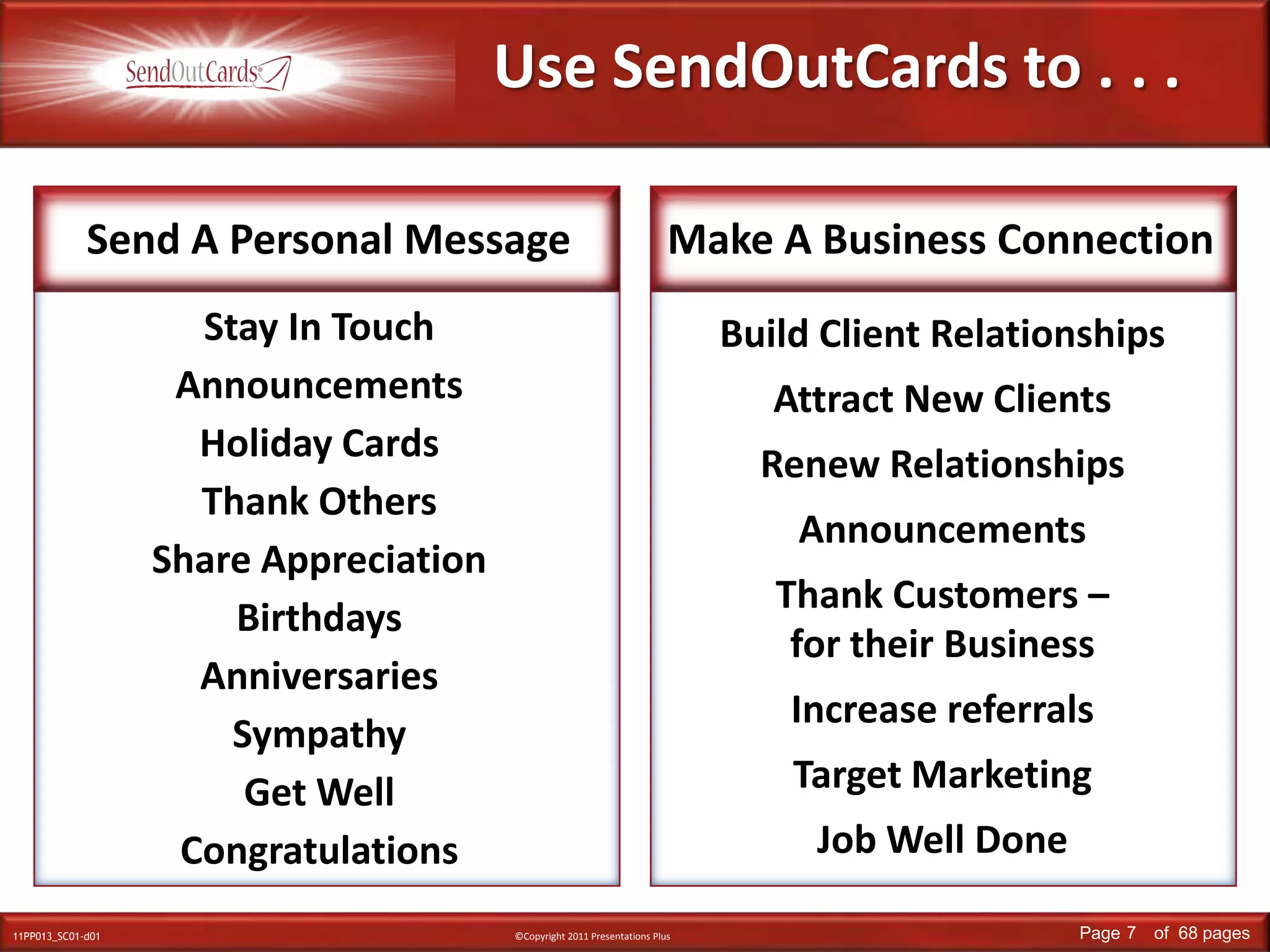 Use SendOutCards to . . . Send A Personal MessageMake A Business ConnectionStay In TouchAnnouncementsHoliday CardsThank OthersShare AppreciationBirthdaysAnniversariesSympathyGet WellCongratulationsBuild Client RelationshipsAttract New ClientsRenew RelationshipsAnnouncementsThank Customers – for their Business Increase referralsTarget MarketingJob Well DoneStay in TouchAnnouncementsThank OthersShare Appreciation