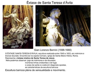 Êxtase de Santa Teresa d’Ávila




                              Gian Lorenzo Bernini (1598-1680)
O ÊXTASE SANTA TERESA D’ÁVILA, escultura realizada entre 1645 e 1653, em mármore e
bronze dourado. Encontra-se na capela Cornaro, igreja de Santa Maria Vitória, Roma.
Representa o êxtase místico de Santa Teresa de Jesus.
Nela podemos observar: jogo de mármores e de dourados
                     inúmeras linhas ondeantes e de fuga;
                     o corpo da santa e a seta em diagonais opostas.
                     as características da escultura barroca
Escultura barroca plena de sensualidade e movimento.
 