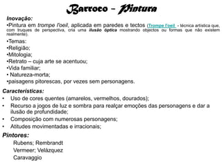 Barroco - Pintura
 Inovação:
 •Pintura em trompe l'oeil, aplicada em paredes e tectos        (Trompe l'oeil - técnica artística que,
 com truques de perspectiva, cria uma ilusão óptica mostrando objectos ou formas que não existem
 realmente).
 •Temas:
 •Religião;
 •Mitologia;
 •Retrato – cuja arte se acentuou;
 •Vida familiar;
 • Natureza-morta;
 •paisagens pitorescas, por vezes sem personagens.
Características:
• Uso de cores quentes (amarelos, vermelhos, dourados);
• Recurso a jogos de luz e sombra para realçar emoções das personagens e dar a
   ilusão de profundidade;
• Composição com numerosas personagens;
• Atitudes movimentadas e irracionais;
Pintores:
    Rubens; Rembrandt
    Vermeer; Velázquez
    Caravaggio
 