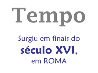 Tempo
Surgiu em finais do
século XVI,
    em ROMA
 
