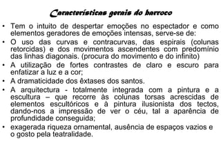 Características gerais do barroco
• Tem o intuito de despertar emoções no espectador e como
  elementos geradores de emoções intensas, serve-se de:
• O uso das curvas e contracurvas, das espirais (colunas
  retorcidas) e dos movimentos ascendentes com predomínio
  das linhas diagonais. (procura do movimento e do infinito)
• A utilização de fortes contrastes de claro e escuro para
  enfatizar a luz e a cor;
• A dramaticidade dos êxtases dos santos.
• A arquitectura - totalmente integrada com a pintura e a
  escultura – que recorre às colunas torsas acrescidas de
  elementos escultóricos e à pintura ilusionista dos tectos,
  dando-nos a impressão de ver o céu, tal a aparência de
  profundidade conseguida;
• exagerada riqueza ornamental, ausência de espaços vazios e
  o gosto pela teatralidade.
 