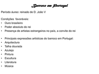 Barroco em Portugal
Período áureo: reinado de D. João V

Condições favoráveis:
• Ouro brasileiro
• Poder absoluto do rei
• Presença de artistas estrangeiros no país, a convite do rei

•   Principais expressões artísticas do barroco em Portugal:
•   Arquitectura
•   Talha dourada
•   Azulejo
•   Pintura
•   Escultura
•   Literatura
•   Música
 