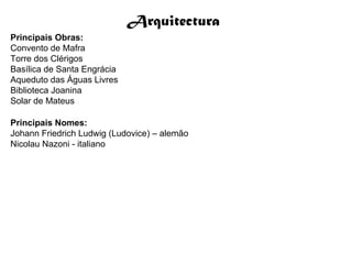 Arquitectura
Principais Obras:
Convento de Mafra
Torre dos Clérigos
Basílica de Santa Engrácia
Aqueduto das Águas Livres
Biblioteca Joanina
Solar de Mateus

Principais Nomes:
Johann Friedrich Ludwig (Ludovice) – alemão
Nicolau Nazoni - italiano
 