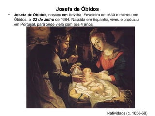 Josefa de Óbidos
•   Josefa de Óbidos, nasceu em Sevilha, Fevereiro de 1630 e morreu em
    Óbidos, a 22 de Julho de 1684. Nascida em Espanha, viveu e produziu
    em Portugal, para onde viera com aos 4 anos.




                                                      Natividade (c. 1650-60)
 
