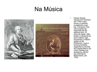 Na Música
            •   Carlos Seixas
                nasceu em Coimbra
                em 1704 e aqui
                iniciou a carreira,
                sucedendo a seu
                pai, Francisco Vaz,
                nas funções de
                organista da Sé,
                apenas com 14
                anos de idade. Não
                tardou a deslocar-se
                para Lisboa, logo
                ocupando o mesmo
                cargo na Sé
                Patriarcal, o que o
                tornava também
                organista e cravista
                da Capela Real e da
                corte, tarefas que
                assegurou até ao
                seu prematuro
                falecimento, em
                1742.
 