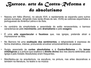 Barroco, arte da Contra-Reforma e
              do absolutismo
•   Nasceu em Itália (Roma), no século XVII, e rapidamente se expandiu para outros
    países europeus, atingindo mais tarde (finais do séc. XVIII) as colónias espanholas e
    portuguesas da América Latina e da Ásia.

•   Ao contrário da simplicidade e serenidade do estilo renascentista, o barroco
    caracteriza-se pelo movimento, pelo dramatismo e pelo exagero.

•   É uma arte espectacular e faustosa que, nas igrejas, pretende atrair e
    impressionar os fiéis.

•   No Barroco há uma exaltação dos sentimentos, a religiosidade é expressa de
    forma dramática, intensa, procurando envolver emocionalmente as pessoas.

•   Surgiu associado às cortes absolutistas e à Contra-Reforma - Os temas
    mitológicos e a pintura que exaltava o direito divino dos reis (teoria defendida pela
    Igreja e pelo Estado Absolutista) eram frequentes.

•   Manifestou-se na arquitectura, na escultura, na pintura, nas artes decorativas e
    também na literatura, no teatro e na música
 