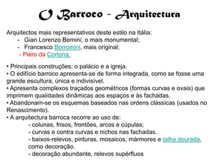 O Barroco - Arquitectura
Arquitectos mais representativos deste estilo na Itália:
   - Gian Lorenzo Bernini, o mais monumental;
   - Francesco Borromini, mais original;
    - Piero da Cortona.
• Principais construções: o palácio e a igreja.
• O edifício barroco apresenta-se de forma integrada, como se fosse uma
grande escultura, única e indivisível.
• Apresenta complexos traçados geométricos (formas curvas e ovais) que
imprimem qualidades dinâmicas aos espaços e às fachadas.
• Abandonam-se os esquemas baseados nas ordens clássicas (usados no
Renascimento).
• A arquitectura barroca recorre ao uso de:
         - colunas, frisos, frontões, arcos e cúpulas;
         - curvas e contra curvas e nichos nas fachadas.
         - baixos-relevos, pinturas, mosaicos, mármores e talha dourada,
         como decoração.
         - decoração abundante, relevos supérfluos
 