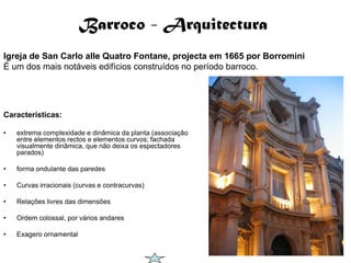 Barroco - Arquitectura
Igreja de San Carlo alle Quatro Fontane, projecta em 1665 por Borromini
É um dos mais notáveis edifícios construídos no período barroco.




Características:

•   extrema complexidade e dinâmica da planta (associação
    entre elementos rectos e elementos curvos; fachada
    visualmente dinâmica, que não deixa os espectadores
    parados)

•   forma ondulante das paredes

•   Curvas irracionais (curvas e contracurvas)

•   Relações livres das dimensões

•   Ordem colossal, por vários andares

•   Exagero ornamental
 