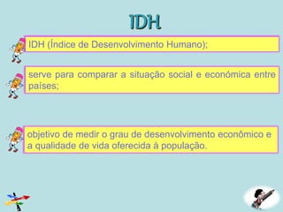 IDH (Índice de Desenvolvimento Humano);
serve para comparar a situação social e económica entre
países;
objetivo de medir o grau de desenvolvimento econômico e
a qualidade de vida oferecida à população.
 