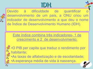Devido à dificuldade de quantificar o
desenvolvimento de um país, a ONU criou um
indicador de desenvolvimento a que deu o nome
de Índice de Desenvolvimento Humano (IDH).
Este índice combina três indicadores- 1 de
crescimento e 2 de desenvolvimento:
•O PIB per capita que traduz o rendimento por
habitante;
•As taxas de alfabetização e de escolaridade;
•A esperança média de vida à nascença.
 