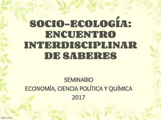 SOCIO-ECOLOGÍA:
ENCUENTRO
INTERDISCIPLINAR
DE SABERES
SEMINARIO
ECONOMÍA, CIENCIA POLÍTICA Y QUÍMICA
2017
 