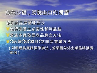 發展商品牌營造部分 品牌推廣之必要性和利益點 營造本案發展商品牌之方法 “ 品牌”和“項目”之同步推廣方法 ( 列舉幾點實際操作辦法 , 並舉國內外企業品牌推廣範例 ) 擱在心裡 , 沒說出口的期望 