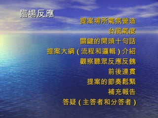 臨場反應 提案場所氣氛營造 台風氣度 關鍵的開頭十句話 提案大綱 ( 流程和邏輯 ) 介紹 觀察聽眾反應反餽 前後連貫 提案的節奏鬆緊 補充報告 答疑 ( 主答者和分答者 ) 