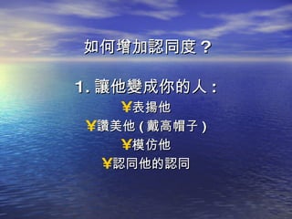 如何增加認同度 ? 1. 讓他變成你的人 : 表揚他 讚美他 ( 戴高帽子 ) 模仿他 認同他的認同 