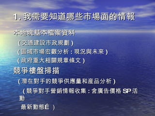 1. 我需要知道哪些市場面的情報 本地塊基本檔案資料 ( 交通建設市政規劃 ) ( 區域市場宏觀分析 : 現況與未來 ) ( 政府重大相關規章條文 ) 競爭樓盤掃描 ( 潜在對手的競爭供應量和産品分析 ) ( 競爭對手營銷情報收集 : 含廣告價格 SP 活動  最新動態…） 