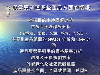 3. 我需要知道哪些產品方面的情報 ? 本項目的土地價值分析 本項目周邊環境分析 ( 含環境、配套、交通、教育、人文… ) 本項目産品總體的 SWOT 分析和 USP 分析 産品與競爭對手的價格基準分析 環境及全區規劃方案 外部綠化及社區景觀組團 産品單體外立面、全區效果圖、戶型… 