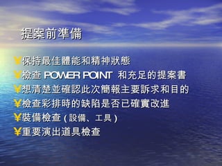 提案前準備 保持最佳體能和精神狀態 檢查 POWER POINT  和充足的提案書 想清楚並確認此次簡報主要訴求和目的 檢查彩排時的缺陷是否已確實改進 裝備檢查 ( 設備、工具 ) 重要演出道具檢查 