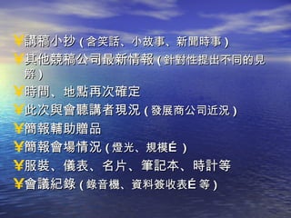 講稿小抄 ( 含笑話、小故事、新聞時事 ) 其他競稿公司最新情報 ( 針對性提出不同的見解 ) 時間、地點再次確定 此次與會聽講者現況 ( 發展商公司近況 ) 簡報輔助贈品 簡報會場情況 ( 燈光、規模… ) 服裝、儀表、名片、筆記本、時計等 會議紀錄 ( 錄音機、資料簽收表…等 ) 