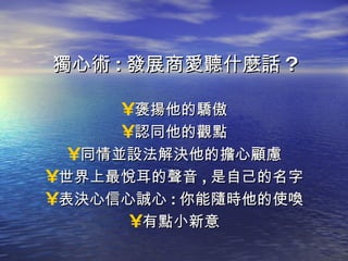 獨心術 : 發展商愛聽什麼話 ? 褒揚他的驕傲 認同他的觀點 同情並設法解決他的擔心顧慮 世界上最悅耳的聲音 , 是自己的名字 表決心信心誠心 : 你能隨時他的使喚 有點小新意 