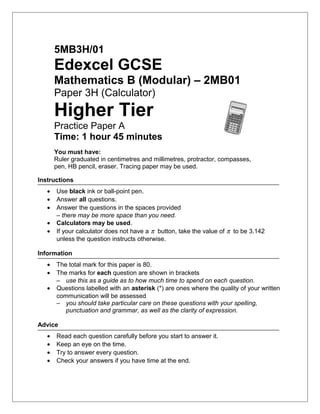 5MB3H/01
Edexcel GCSE
Mathematics B (Modular) – 2MB01
Paper 3H (Calculator)
Higher Tier
Practice Paper A
Time: 1 hour 45 minutes
You must have:
Ruler graduated in centimetres and millimetres, protractor, compasses,
pen, HB pencil, eraser. Tracing paper may be used.
Instructions
• Use black ink or ball-point pen.
• Answer all questions.
• Answer the questions in the spaces provided
– there may be more space than you need.
• Calculators may be used.
• If your calculator does not have a π button, take the value of π to be 3.142
unless the question instructs otherwise.
Information
• The total mark for this paper is 80.
• The marks for each question are shown in brackets
– use this as a guide as to how much time to spend on each question.
• Questions labelled with an asterisk (*) are ones where the quality of your written
communication will be assessed
– you should take particular care on these questions with your spelling,
punctuation and grammar, as well as the clarity of expression.
Advice
• Read each question carefully before you start to answer it.
• Keep an eye on the time.
• Try to answer every question.
• Check your answers if you have time at the end.
 