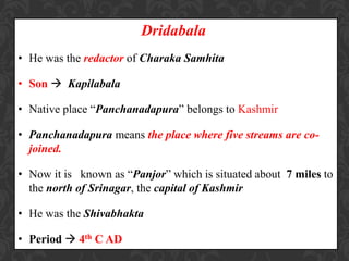 Dridabala
• He was the redactor of Charaka Samhita
• Son  Kapilabala
• Native place “Panchanadapura” belongs to Kashmir
• Panchanadapura means the place where five streams are co-
joined.
• Now it is known as “Panjor” which is situated about 7 miles to
the north of Srinagar, the capital of Kashmir
• He was the Shivabhakta
• Period  4th C AD
 