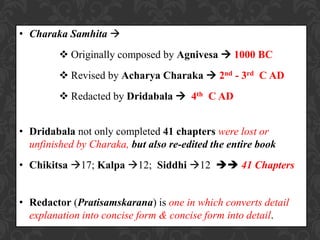 • Charaka Samhita 
 Originally composed by Agnivesa  1000 BC
 Revised by Acharya Charaka  2nd - 3rd C AD
 Redacted by Dridabala  4th C AD
• Dridabala not only completed 41 chapters were lost or
unfinished by Charaka, but also re-edited the entire book
• Chikitsa 17; Kalpa 12; Siddhi 12  41 Chapters
• Redactor (Pratisamskarana) is one in which converts detail
explanation into concise form & concise form into detail.
 