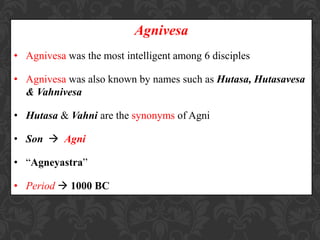 Agnivesa
• Agnivesa was the most intelligent among 6 disciples
• Agnivesa was also known by names such as Hutasa, Hutasavesa
& Vahnivesa
• Hutasa & Vahni are the synonyms of Agni
• Son  Agni
• “Agneyastra”
• Period  1000 BC
 