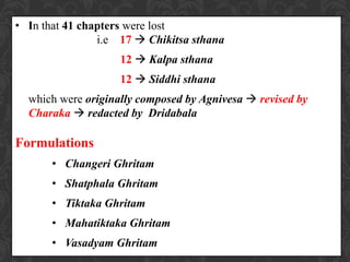 • In that 41 chapters were lost
i.e 17  Chikitsa sthana
12  Kalpa sthana
12  Siddhi sthana
which were originally composed by Agnivesa  revised by
Charaka  redacted by Dridabala
Formulations
• Changeri Ghritam
• Shatphala Ghritam
• Tiktaka Ghritam
• Mahatiktaka Ghritam
• Vasadyam Ghritam
 