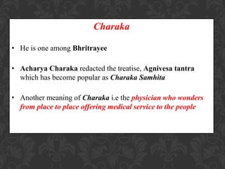 Charaka
• He is one among Bhritrayee
• Acharya Charaka redacted the treatise, Agnivesa tantra
which has become popular as Charaka Samhita
• Another meaning of Charaka i.e the physician who wonders
from place to place offering medical service to the people
 
