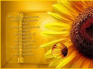 Mas não se esqueça:  Amizade é sempre querer a pessoa que ama ao seu lado.  Amizade não é ocasional interessada ou pretensiosa.  Amizade é para ser constante e para sempre.   