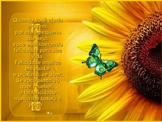 Quando você ajuda alguém, por mais pequeno que seja,  você está liberando felicidade para sua vida. Felicidade implica em ajudar o próximo, se doar. Se você ainda só quer receber,  a tal felicidade nunca lhe baterá a porta.   