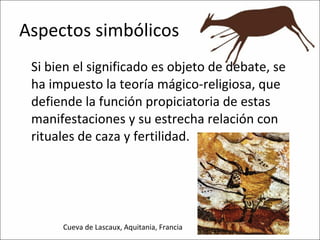 Aspectos simbólicos Si bien el significado es objeto de debate, se ha impuesto la teoría mágico-religiosa, que defiende la función propiciatoria de estas manifestaciones y su estrecha relación con rituales de caza y fertilidad. Cueva de Lascaux, Aquitania, Francia 