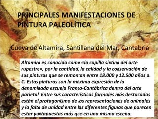 PRINCIPALES MANIFESTACIONES DE PINTURA PALEOLÍTICA Cueva de Altamira, Santillana del Mar, Cantabria . Altamira es conocida como «la capilla sixtina del arte rupestre», por la cantidad, la calidad y la conservación de sus pinturas que se remontan entre 18.000 y 12.500 años a. C. Estas pinturas son la máxima expresión de la denominada escuela Franco-Cantábrica dentro del arte parietal. Entre sus características formales más destacadas están el protagonismo de las representaciones de animales y la falta de unidad entre las diferentes figuras que parecen estar yuxtapuestas más que en una misma escena.  
