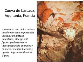 Cueva de Lascaux, Aquitania, Francia Lascaux es una de las cuevas donde aparecen importantes vestigios de pintura paleolítica, alberga 450 figuras perfectamente identificables de animales y en menor medida humanas, aparte de gran cantidad de signos.  