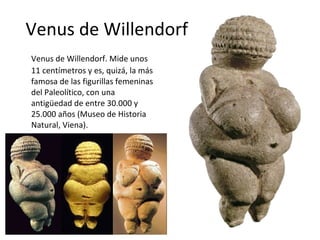 Venus de Willendorf Venus de Willendorf. Mide unos 11 centímetros y es, quizá, la más famosa de las figurillas femeninas del Paleolítico, con una antigüedad de entre 30.000 y 25.000 años (Museo de Historia Natural, Viena).  