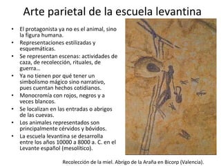 Arte parietal de la escuela levantina El protagonista ya no es el animal, sino la figura humana. Representaciones estilizadas y esquemáticas. Se representan escenas: actividades de caza, de recolección, rituales, de guerra… Ya no tienen por qué tener un simbolismo mágico sino narrativo, pues cuentan hechos cotidianos. Monocromía con rojos, negros y a veces blancos. Se localizan en las entradas o abrigos de las cuevas. Los animales representados son principalmente cérvidos y bóvidos. La escuela levantina se desarrolla entre los años 10000 a 8000 a. C. en el Levante español (mesolítico). Recolección de la miel. Abrigo de la Araña en Bicorp (Valencia). 