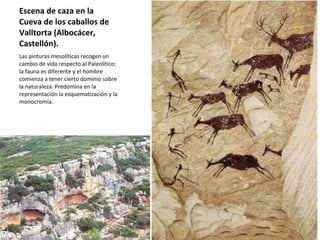 Escena de caza en la Cueva de los caballos de Valltorta (Albocácer, Castellón).  Las pinturas mesolíticas recogen un cambio de vida respecto al Paleolítico: la fauna es diferente y el hombre comienza a tener cierto dominio sobre la naturaleza. Predomina en la representación la esquematización y la monocromía. 