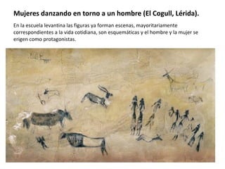 Mujeres danzando en torno a un hombre (El Cogull, Lérida).  En la escuela levantina las figuras ya forman escenas, mayoritariamente correspondientes a la vida cotidiana, son esquemáticas y el hombre y la mujer se erigen como protagonistas.  